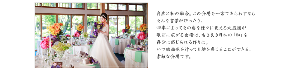 自然と和の融合。この会場を一言であらわすならそんな言葉がぴったり。四季によってその姿を様々に変える大庭園が眼前に広がる会場は、古き良き日本の「和」を存分に感じられる作りに。いつ結婚式を行っても趣を感じることができる、素敵な会場です。